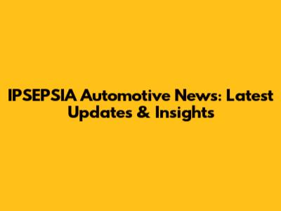 IPSEPSIA Automotive News: Latest Updates & Insights
