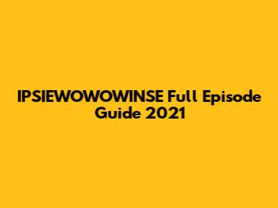 IPSIEWOWOWINSE Full Episode Guide 2021