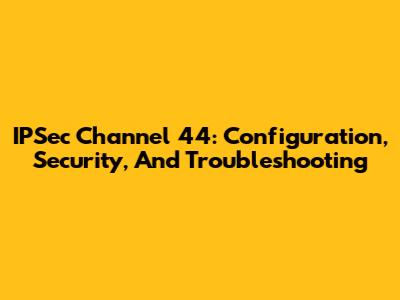 IPSec Channel 44: Configuration, Security, And Troubleshooting