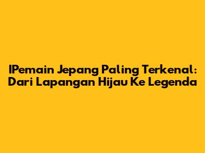 IPemain Jepang Paling Terkenal: Dari Lapangan Hijau Ke Legenda