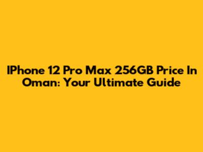 IPhone 12 Pro Max 256GB Price In Oman: Your Ultimate Guide