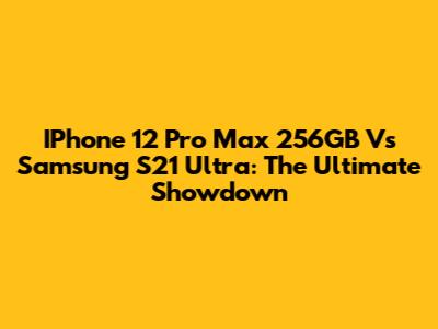 IPhone 12 Pro Max 256GB Vs Samsung S21 Ultra: The Ultimate Showdown