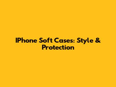 IPhone Soft Cases: Style & Protection