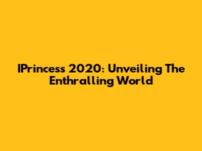 IPrincess 2020: Unveiling The Enthralling World