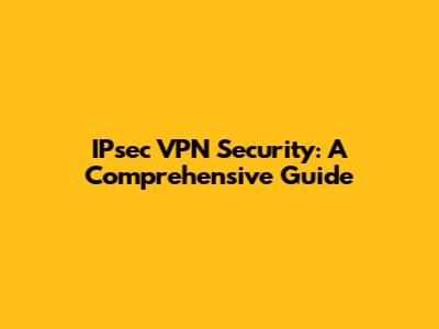 IPsec VPN Security: A Comprehensive Guide