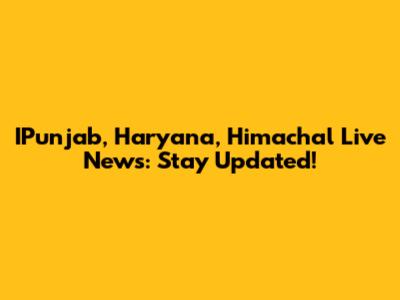 IPunjab, Haryana, Himachal Live News: Stay Updated!
