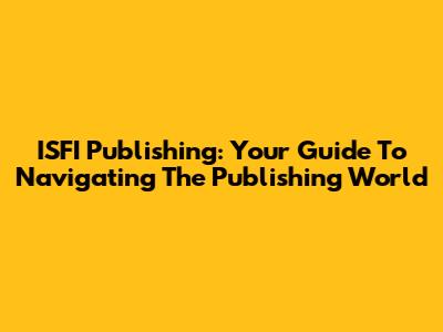ISFI Publishing: Your Guide To Navigating The Publishing World