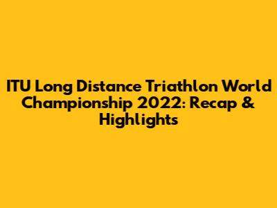 ITU Long Distance Triathlon World Championship 2022: Recap & Highlights