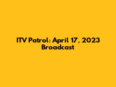 ITV Patrol: April 17, 2023 Broadcast
