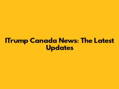 ITrump Canada News: The Latest Updates