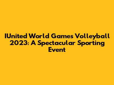 IUnited World Games Volleyball 2023: A Spectacular Sporting Event