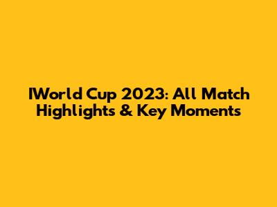 IWorld Cup 2023: All Match Highlights & Key Moments
