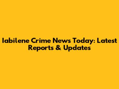 Iabilene Crime News Today: Latest Reports & Updates