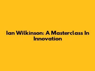Ian Wilkinson: A Masterclass In Innovation