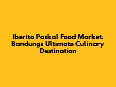 Iberita Paskal Food Market: Bandung's Ultimate Culinary Destination
