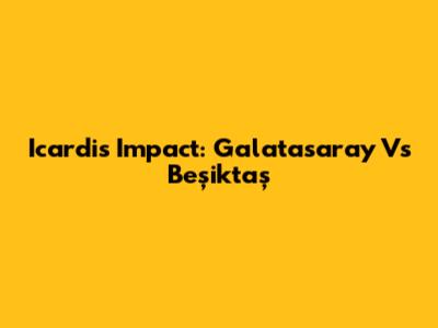 Icardi's Impact: Galatasaray Vs Beşiktaş