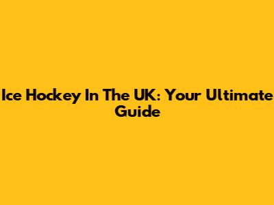 Ice Hockey In The UK: Your Ultimate Guide