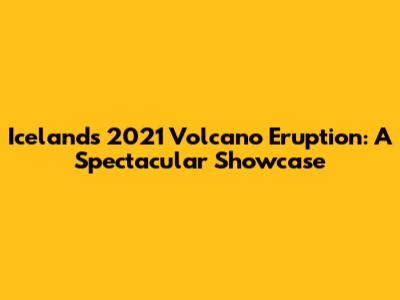 Iceland's 2021 Volcano Eruption: A Spectacular Showcase