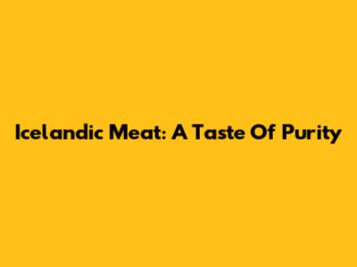 Icelandic Meat: A Taste Of Purity