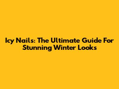 Icy Nails: The Ultimate Guide For Stunning Winter Looks