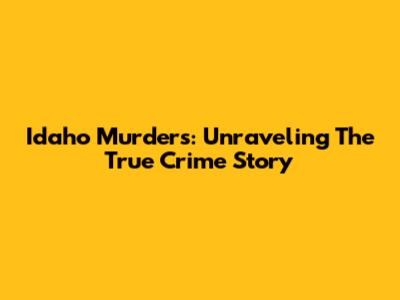 Idaho Murders: Unraveling The True Crime Story