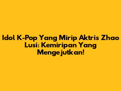 Idol K-Pop Yang Mirip Aktris Zhao Lusi: Kemiripan Yang Mengejutkan!