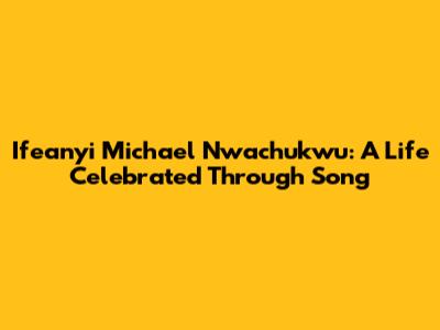 Ifeanyi Michael Nwachukwu: A Life Celebrated Through Song