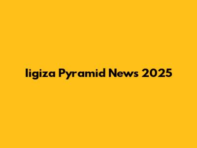 Iigiza Pyramid News 2025