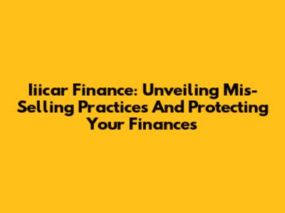Iiicar Finance: Unveiling Mis-Selling Practices And Protecting Your Finances
