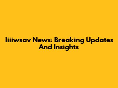 Iiiiwsav News: Breaking Updates And Insights