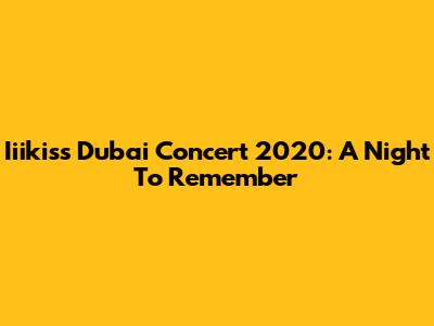 Iiikiss Dubai Concert 2020: A Night To Remember