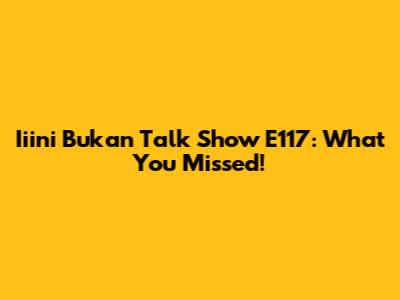 Iiini Bukan Talk Show E117: What You Missed!