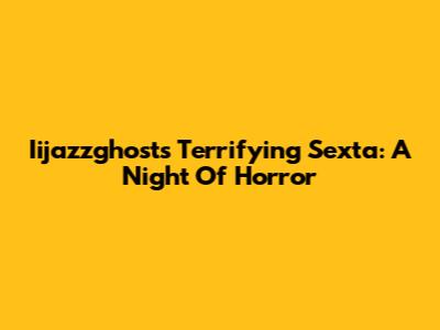 Iijazzghost's Terrifying Sexta: A Night Of Horror
