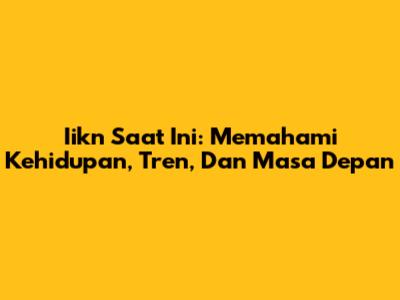 Iikn Saat Ini: Memahami Kehidupan, Tren, Dan Masa Depan