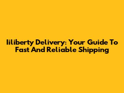 Iiliberty Delivery: Your Guide To Fast And Reliable Shipping