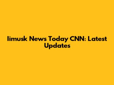 Iimusk News Today CNN: Latest Updates
