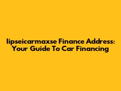 Iipseicarmaxse Finance Address: Your Guide To Car Financing