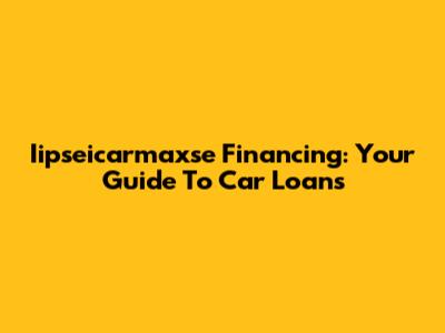 Iipseicarmaxse Financing: Your Guide To Car Loans