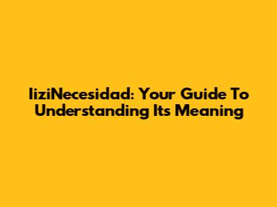 IiziNecesidad: Your Guide To Understanding Its Meaning