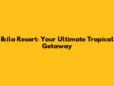 Ikila Resort: Your Ultimate Tropical Getaway