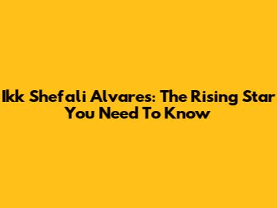 Ikk Shefali Alvares: The Rising Star You Need To Know