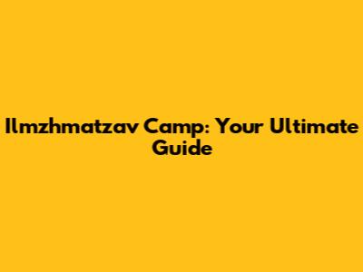 Ilmzhmatzav Camp: Your Ultimate Guide