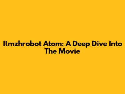 Ilmzhrobot Atom: A Deep Dive Into The Movie