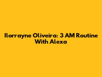 Ilorrayne Oliveira: 3 AM Routine With Alexa