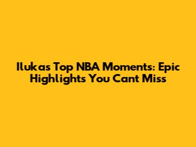 Iluka's Top NBA Moments: Epic Highlights You Can't Miss