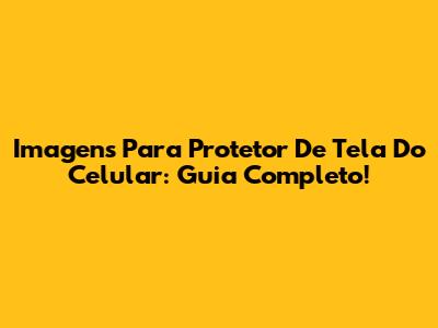 Imagens Para Protetor De Tela Do Celular: Guia Completo!