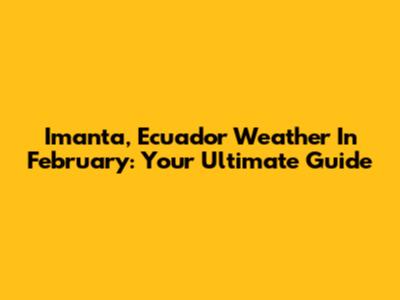 Imanta, Ecuador Weather In February: Your Ultimate Guide