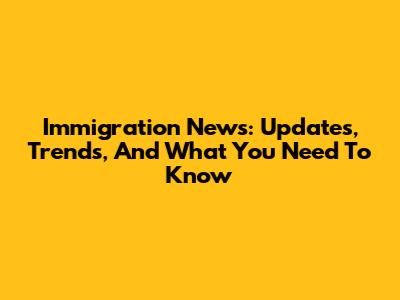Immigration News: Updates, Trends, And What You Need To Know