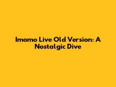 Imomo Live Old Version: A Nostalgic Dive