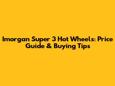 Imorgan Super 3 Hot Wheels: Price Guide & Buying Tips